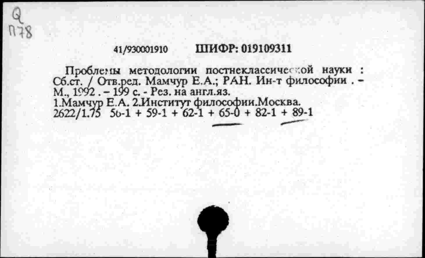﻿0.
41/930001910 ШИФР: 019109311
Проблемы методологии постнеклассиче< .ой науки : Сб.ст. / Отв.ред. Мамчур Е.А.; РАН. Ин-т философии . -М., 1992 . - 199 с. - Рез. на англ.яз.
1.Мамчур Е.А. 2Лнститут философии.Москва. 2622/1.75 5о-1 + 59-1 + 62-1 + 65-6 + 82-1 + 89-1